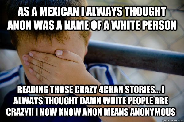 As a mexican I always thought Anon was a name of a white person reading those crazy 4chan stories... I always thought damn white people are crazy!! I now know anon means anonymous  - As a mexican I always thought Anon was a name of a white person reading those crazy 4chan stories... I always thought damn white people are crazy!! I now know anon means anonymous   Confession kid