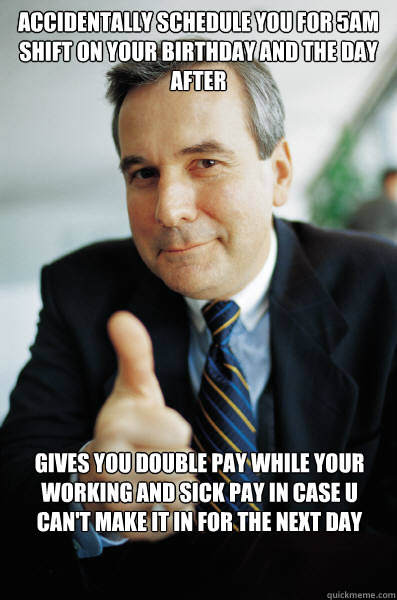 Accidentally Schedule you for 5am shift on your birthday and the day after Gives you double pay while your working and sick pay in case u can't make it in for the next day  - Accidentally Schedule you for 5am shift on your birthday and the day after Gives you double pay while your working and sick pay in case u can't make it in for the next day   Good Guy Boss