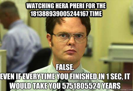 watching Hera Pheri for the 181388939005244167 time False.
Even if everytime you finished in 1 sec, it would take you 5751805524 years  Schrute
