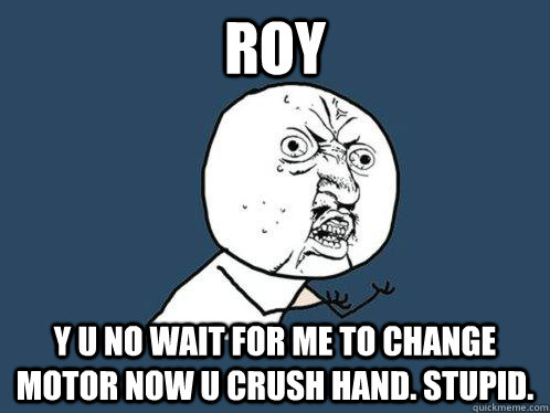 Roy Y U no wait for me to change motor now U crush hand. Stupid.  Y U No