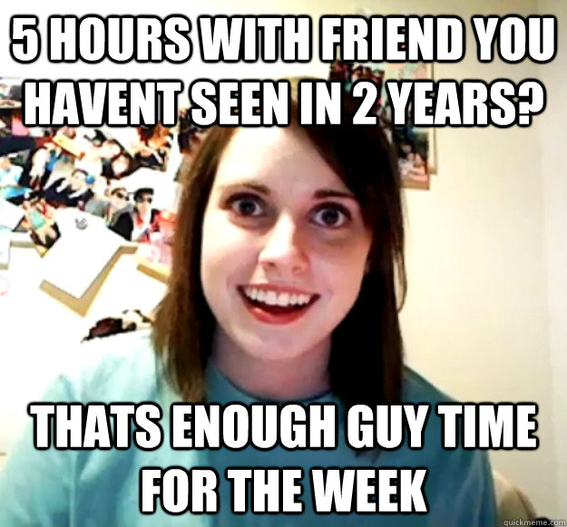 5 HOURS WITH FRIEND YOU HAVENT SEEN IN 2 YEARS? THATS ENOUGH GUY TIME FOR THE WEEK  Overly Attached Girlfriend