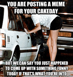 you are posting a meme for your cakeday but we can say you just happened to come up with something funny today if that's what you're into  Karma Whore