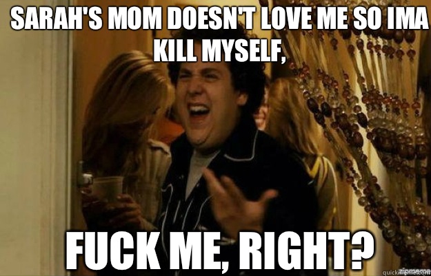 Sarah's mom doesn't love me so ima kill myself, FUCK ME, RIGHT?  fuck me right