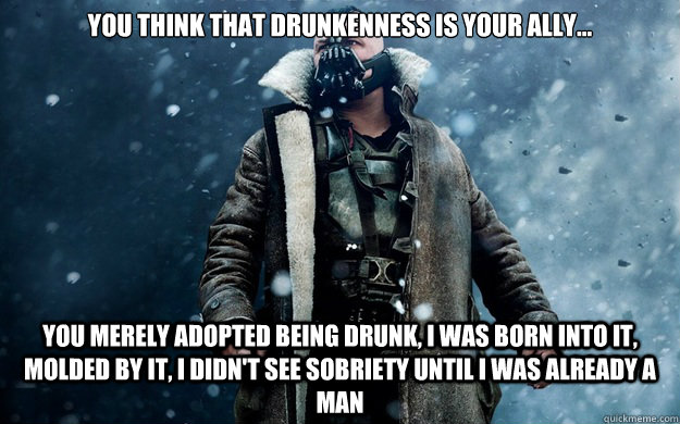 you think that drunkenness is your ally... you merely adopted being drunk, I was born into it, molded by it, I didn't see sobriety until I was already a man  