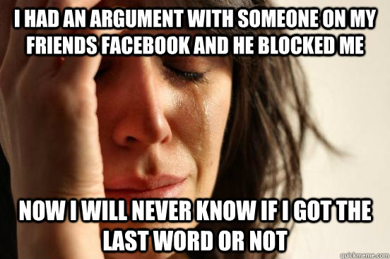 I had an argument with someone on my friends facebook and he blocked me Now I will never know if I got the last word or not  First World Problems
