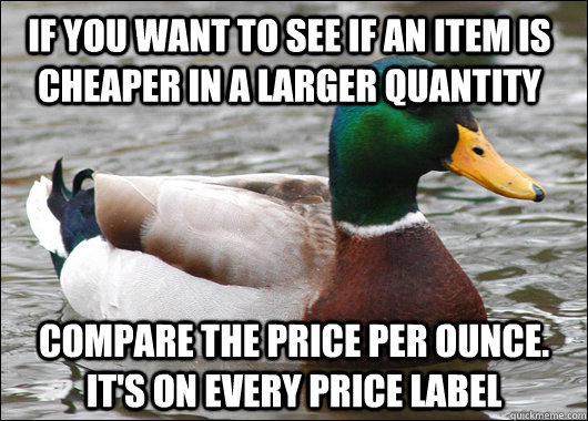 if you want to see if an item is cheaper in a larger quantity  compare the price per ounce. it's on every price label - if you want to see if an item is cheaper in a larger quantity  compare the price per ounce. it's on every price label  Actual Advice Mallard