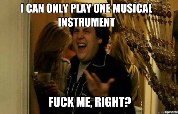 I can only play one musical instrument  FUCK ME, RIGHT?  fuck me right