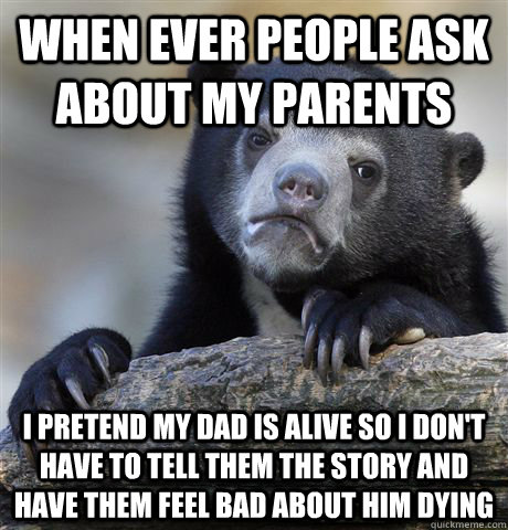 When ever people ask about my parents I pretend my dad is alive so I don't have to tell them the story and have them feel bad about him dying  Confession Bear