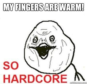 MY FINGERS ARE WARM!  So Hardcore