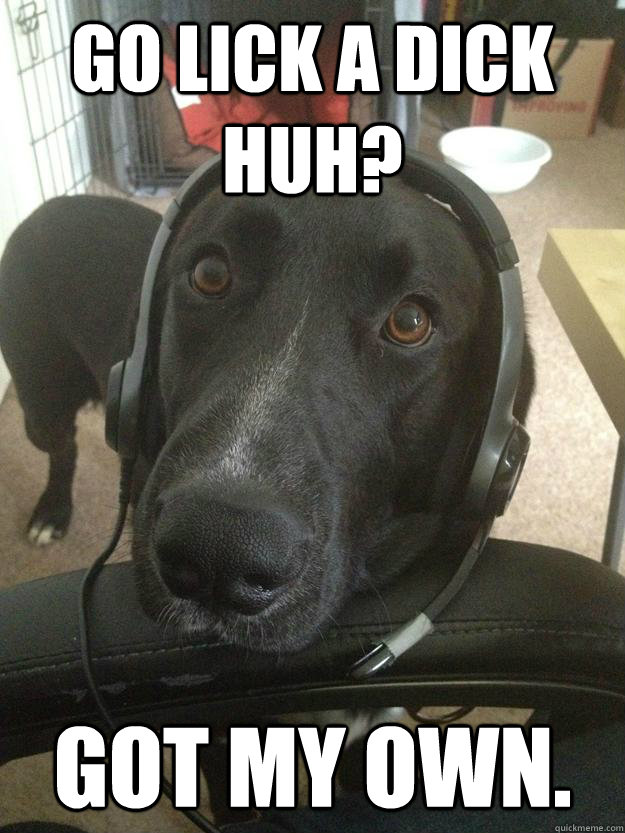 Go lick a dick huh? Got my own.  Gamer Dog