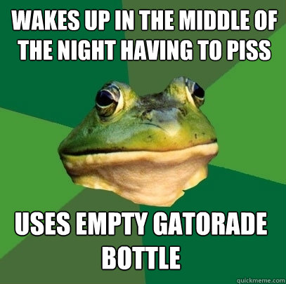 Wakes up in the middle of the night having to piss  Uses empty gatorade bottle  Foul Bachelor Frog