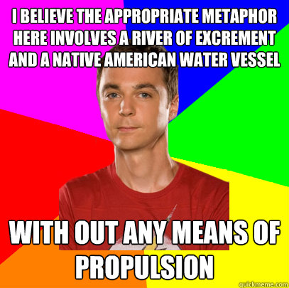 I believe the appropriate metaphor here involves a river of excrement and a Native American water vessel  with out any means of propulsion  Sheldon on Picking Up Girls