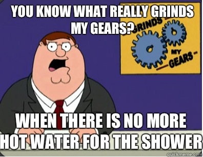 you know what really grinds my gears? When there is no more hot water for the shower  Grinds my gears
