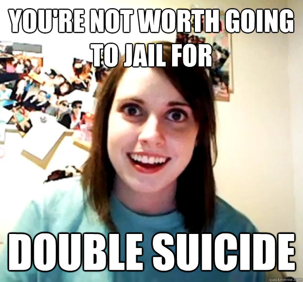 you're not worth going to jail for double suicide  Overly Attached Girlfriend