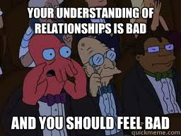 Your understanding of relationships is bad and you should feel bad  Zoidberg