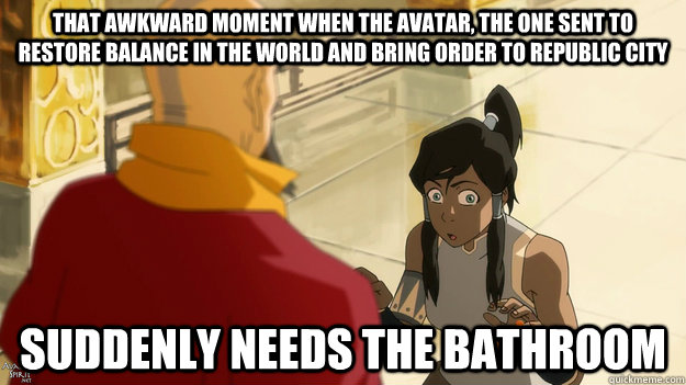 That awkward moment when the avatar, the one sent to restore balance in the world and bring order to republic city suddenly needs the bathroom - That awkward moment when the avatar, the one sent to restore balance in the world and bring order to republic city suddenly needs the bathroom  Misc