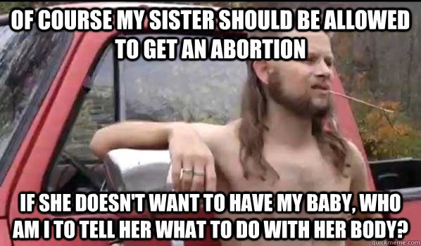 Of course my sister should be allowed to get an abortion If she doesn't want to have my baby, who am I to tell her what to do with her body?  Almost Politically Correct Redneck