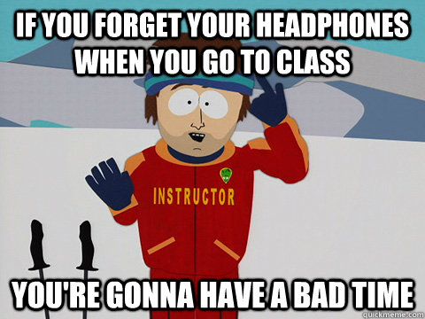 if you forget your headphones when you go to class you're gonna have a bad time  Youre gonna have a bad time
