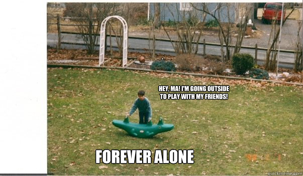 Hey, Ma! I'm going outside to play with my friends! Forever Alone  no friends