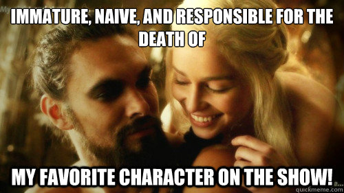 Immature, naive, and responsible for the death of
 my favorite character on the show!   Foolish Daenerys