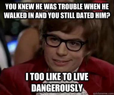 You knew he was trouble when he walked in and you still dated him? I too like to live dangerously  Trouble