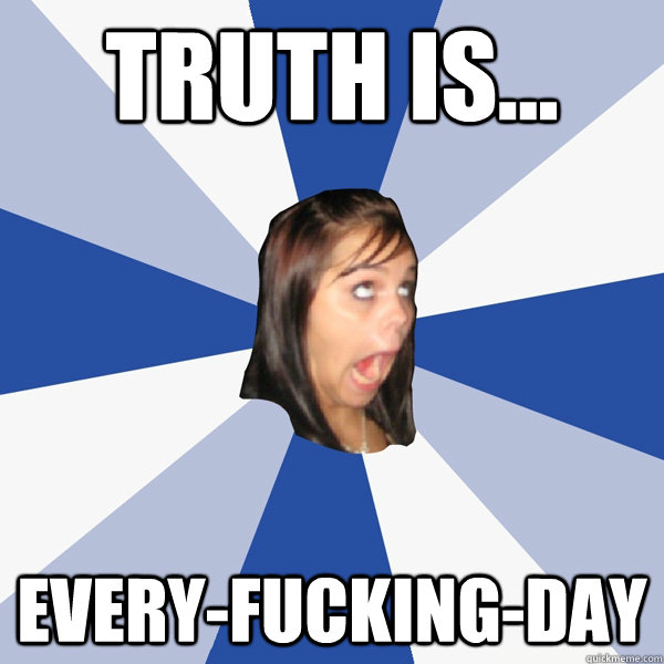 Truth is... EVERY-fucking-day  Annoying Facebook Girl