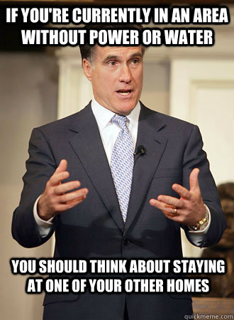 If you're currently in an area without power or water you should think about staying at one of your other homes  Relatable Romney