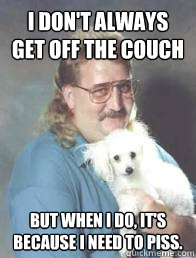 i don't always get off the couch But when I do, it's because I need to piss.  