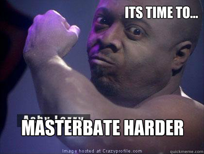 its time to... masterbate harder  Ashy
