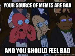 Your source of memes are bad and you should feel bad  Zoidberg