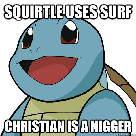 squirtle uses surf CHRISTIAN IS A NIGGER - squirtle uses surf CHRISTIAN IS A NIGGER  Squirtle