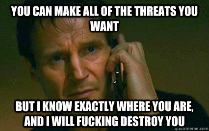 You can make all of the threats you want But I know exactly where you are, and I will fucking destroy you - You can make all of the threats you want But I know exactly where you are, and I will fucking destroy you  Angry Liam Neeson