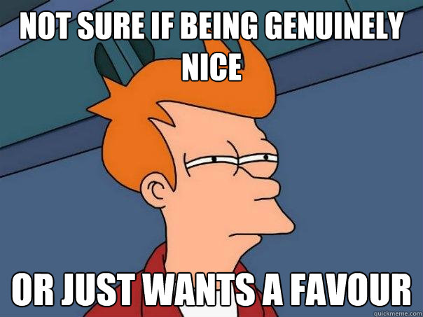 not sure if being genuinely nice Or just wants a favour  Futurama Fry