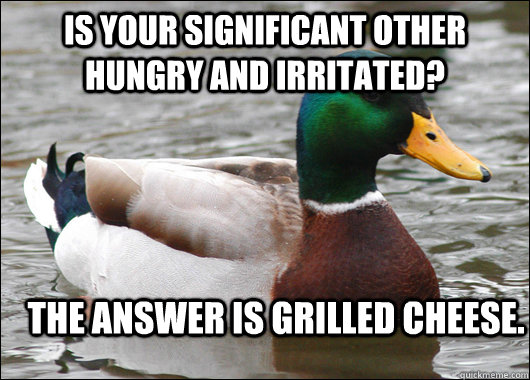 Is your significant other hungry and irritated? The answer is grilled cheese.  Actual Advice Mallard