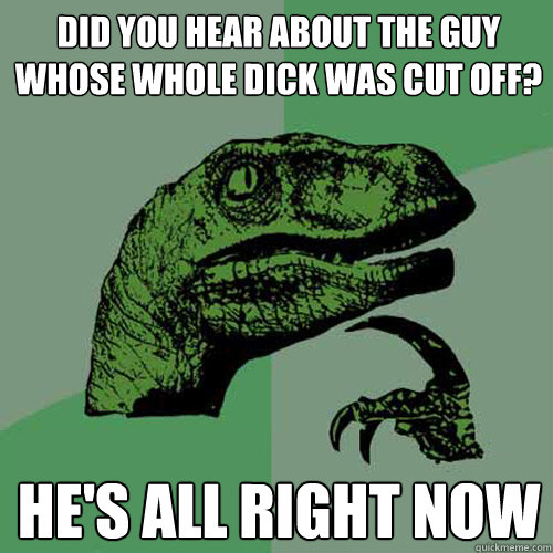 Did you hear about the guy whose whole DICK was cut off? he's all right now  Philosoraptor