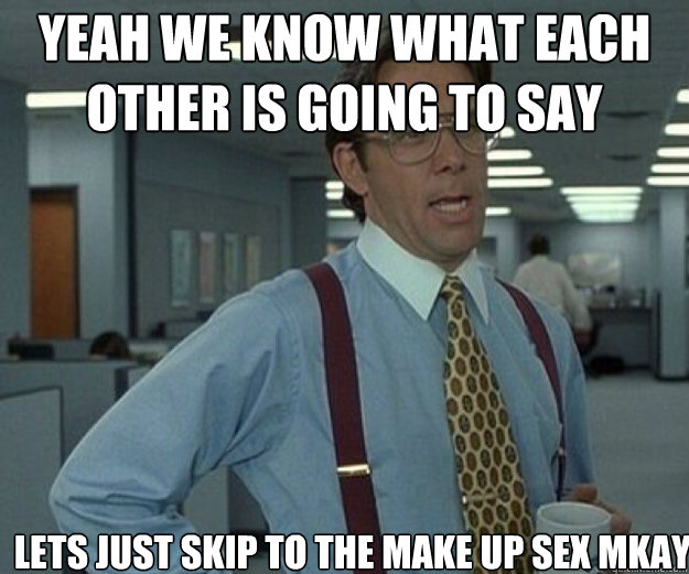 yeah we know what each other is going to say lets just skip to the make up sex mkay  that would be great