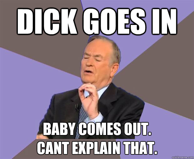 Dick goes in baby comes out.  
cant explain that.  Bill O Reilly