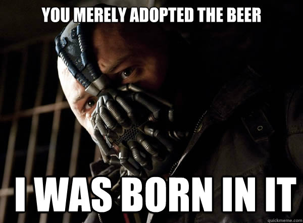 You merely adopted the beer  I was born in it  