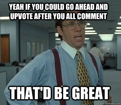 Yeah if you could go ahead and upvote after you all comment That'd be great - Yeah if you could go ahead and upvote after you all comment That'd be great  Bill Lumbergh