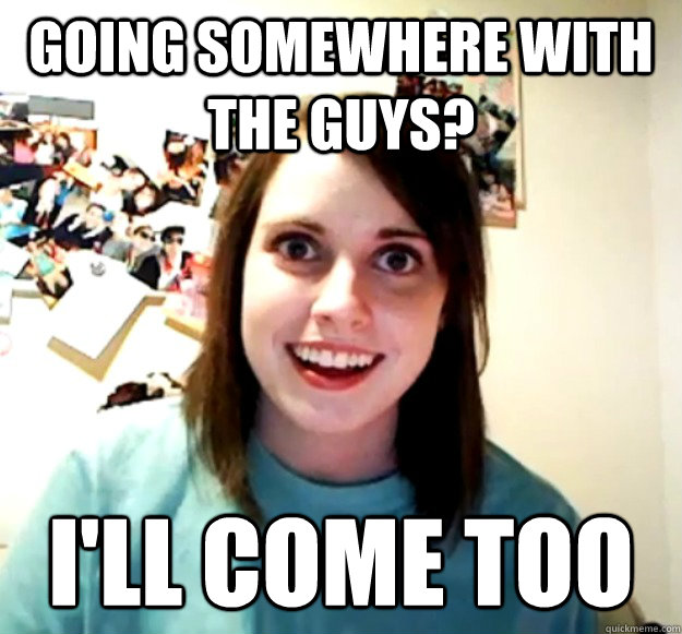 Going somewhere with the guys? I'll come too  Overly Attached Girlfriend