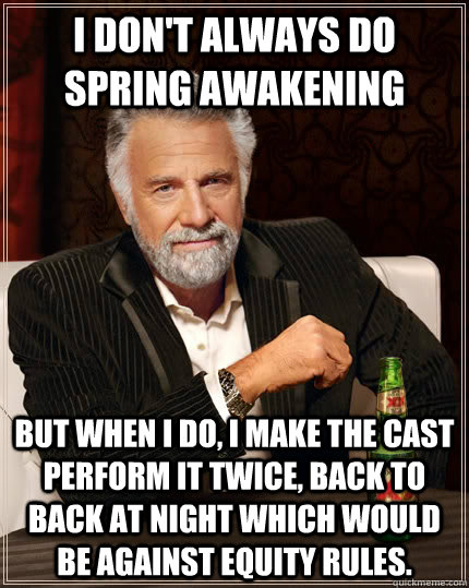 I don't always do Spring Awakening but when I do, I make the cast perform it twice, back to back at night which would  be against equity rules.   The Most Interesting Man In The World