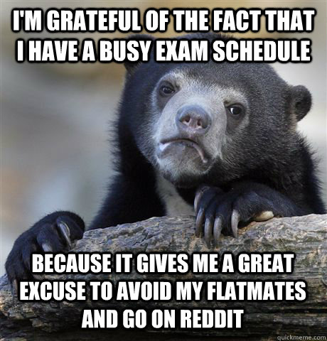 I'M GRATEFUL OF THE FACT THAT I HAVE A BUSY EXAM SCHEDULE BECAUSE IT GIVES ME A GREAT EXCUSE TO AVOID MY FLATMATES AND GO ON REDDIT  Confession Bear