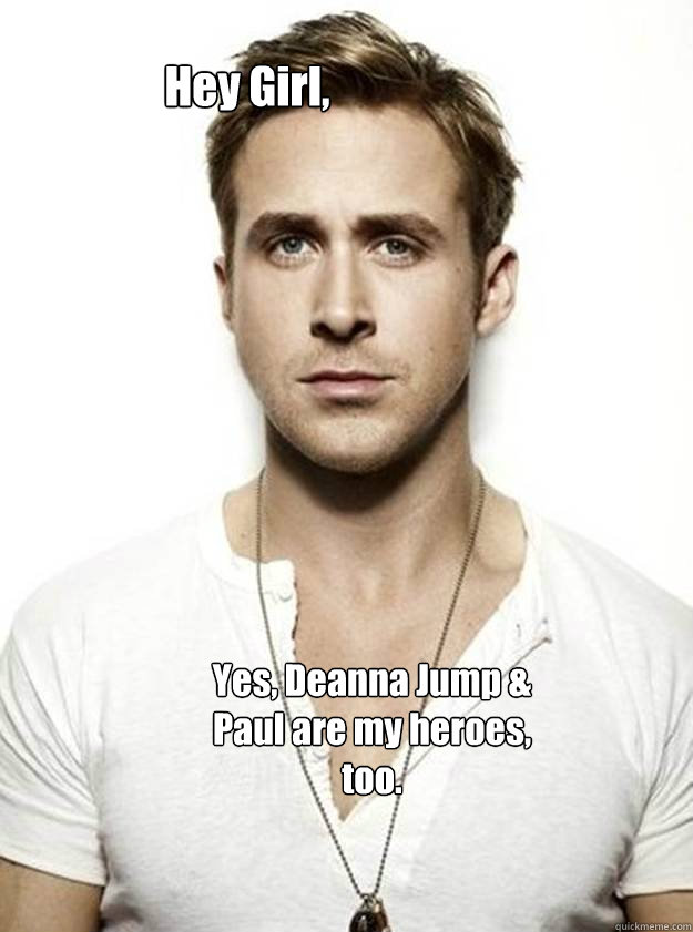 Hey Girl,  Yes, Deanna Jump & Paul are my heroes, too.  Ryan Gosling Hey Girl