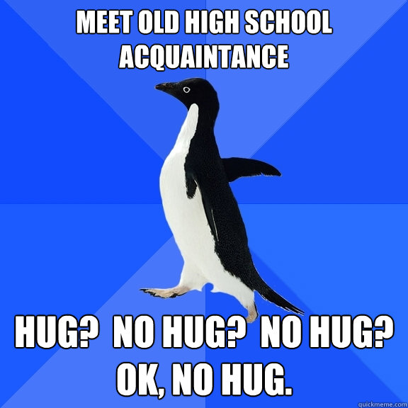 Meet old high school Acquaintance Hug?  No Hug?  No Hug?  OK, No hug.  Socially Awkward Penguin