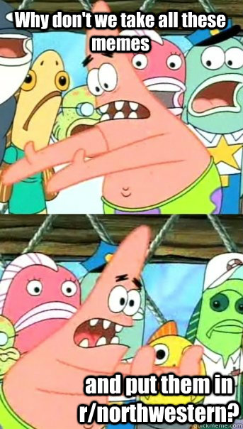 Why don't we take all these memes and put them in r/northwestern?  Push it somewhere else Patrick