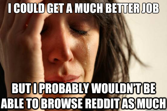 I could get a much better job but I probably wouldn't be able to browse reddit as much   First World Problems