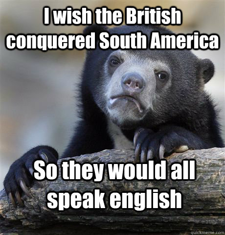 I wish the British conquered South America So they would all speak english  Confession Bear