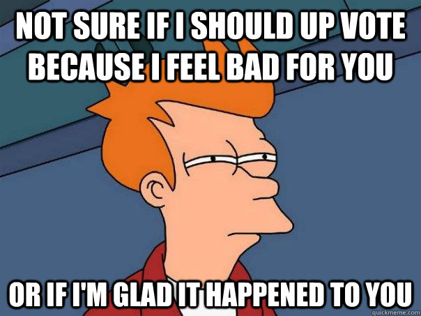 Not sure if I should up vote because I feel bad for you or if I'm glad it happened to you  Futurama Fry