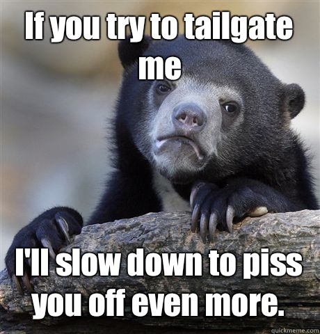 If you try to tailgate me I'll slow down to piss you off even more.  Confession Bear
