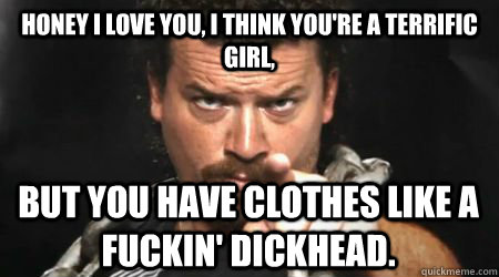 honey i love you, i think you're a terrific girl, but you have clothes like a fuckin' dickhead.  kenny powers